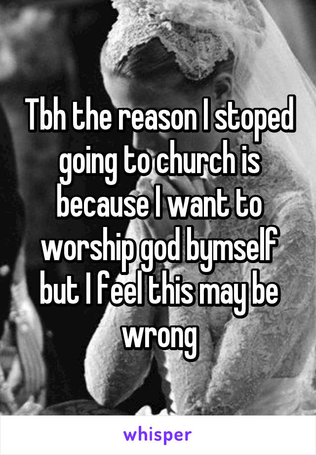 Tbh the reason I stoped going to church is because I want to worship god bymself but I feel this may be wrong
