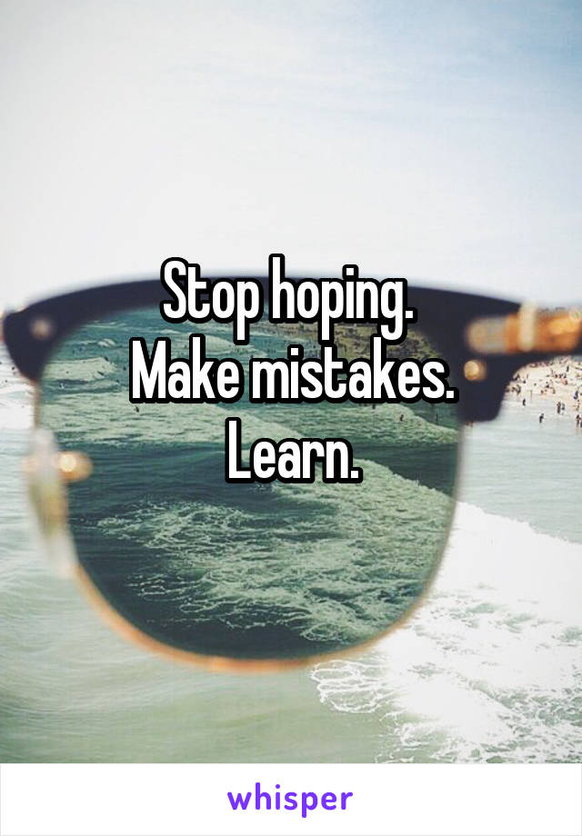 Stop hoping. 
Make mistakes.
Learn.
