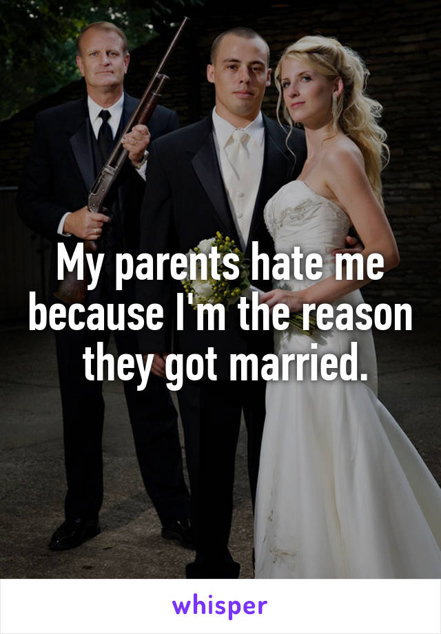 My parents hate me because I'm the reason  they got married.