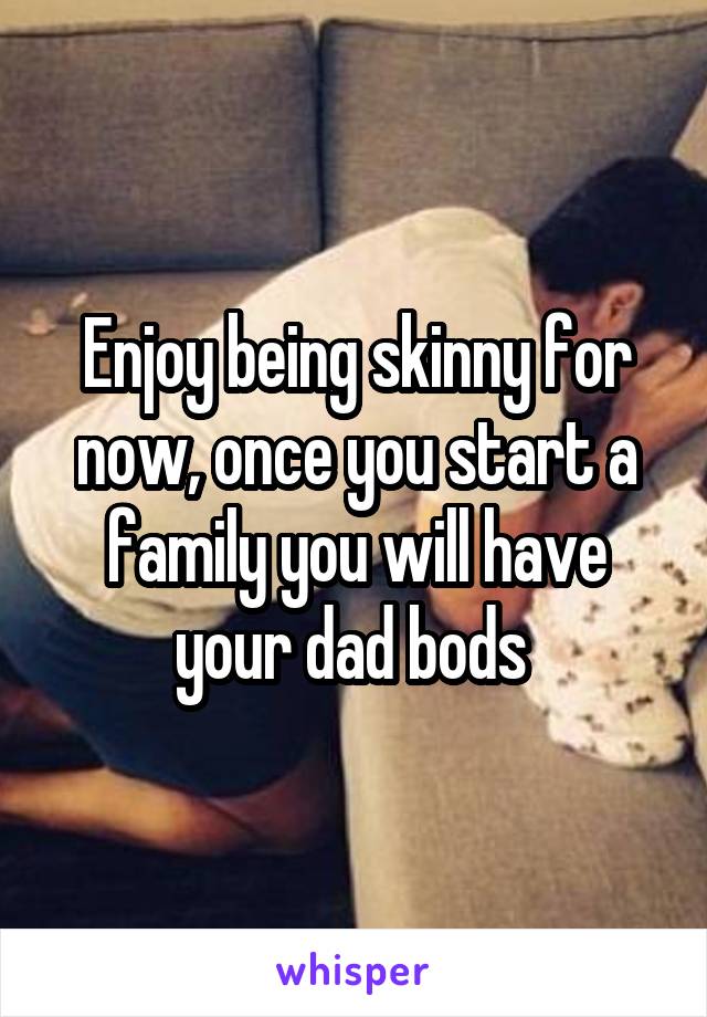 Enjoy being skinny for now, once you start a family you will have your dad bods 