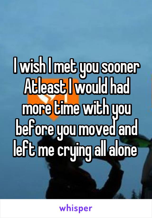 I wish I met you sooner Atleast I would had more time with you before you moved and left me crying all alone 