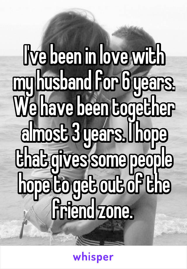 I've been in love with my husband for 6 years. We have been together almost 3 years. I hope that gives some people hope to get out of the friend zone. 