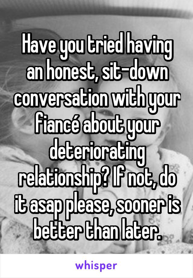 Have you tried having an honest, sit-down conversation with your fiancé about your deteriorating relationship? If not, do it asap please, sooner is better than later.