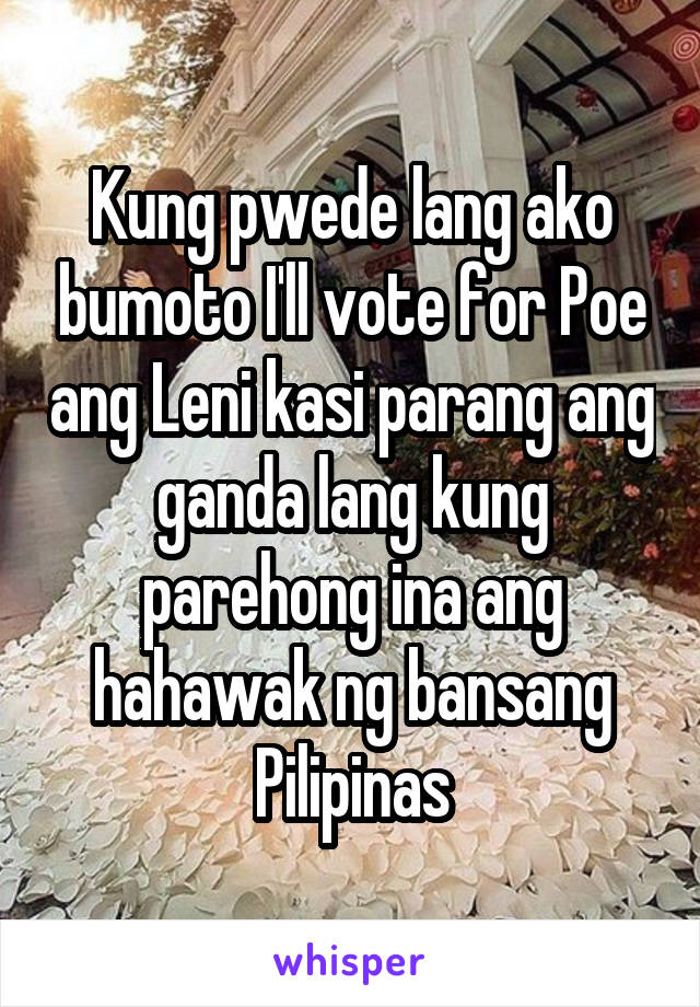 Kung pwede lang ako bumoto I'll vote for Poe ang Leni kasi parang ang ganda lang kung parehong ina ang hahawak ng bansang Pilipinas