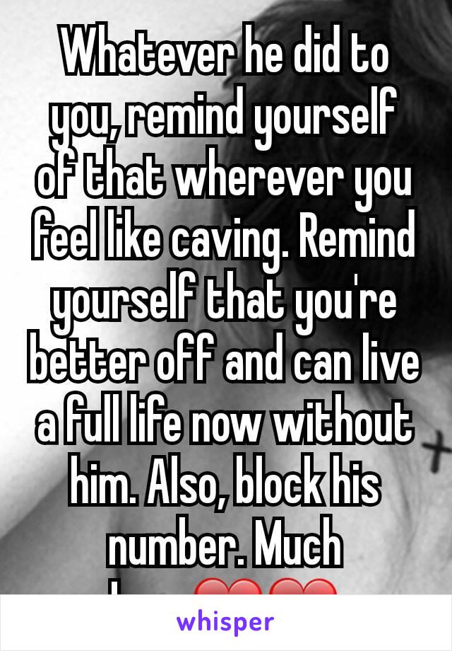 Whatever he did to you, remind yourself of that wherever you feel like caving. Remind yourself that you're better off and can live a full life now without him. Also, block his number. Much Love❤❤