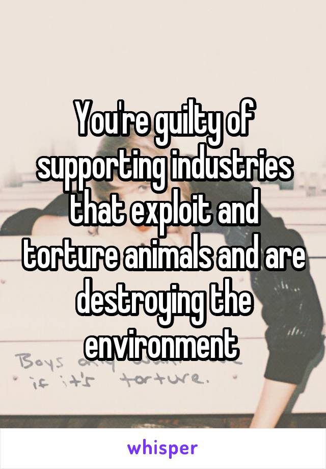 You're guilty of supporting industries that exploit and torture animals and are destroying the environment 