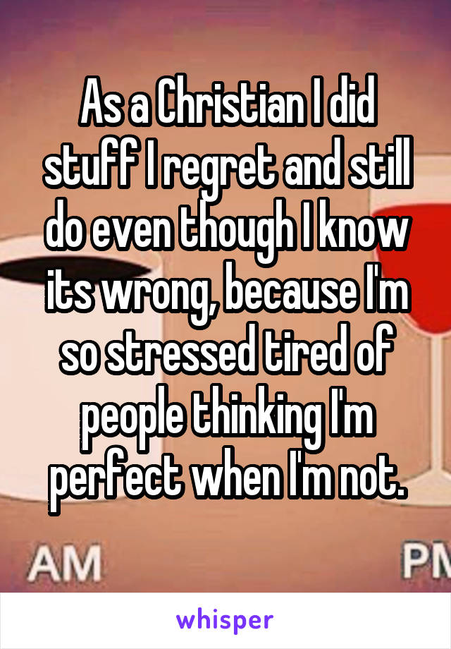 As a Christian I did stuff I regret and still do even though I know its wrong, because I'm so stressed tired of people thinking I'm perfect when I'm not.
