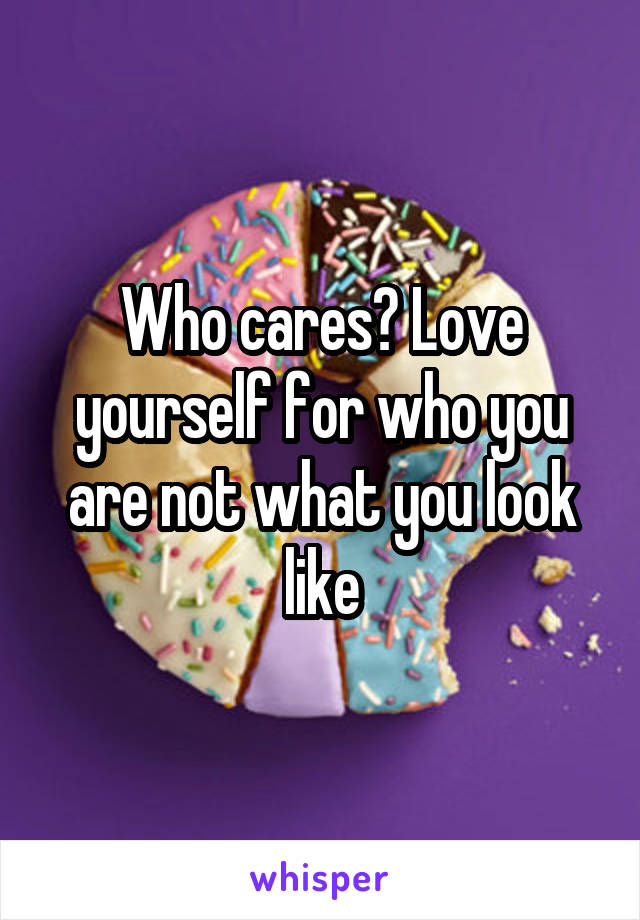 Who cares? Love yourself for who you are not what you look like