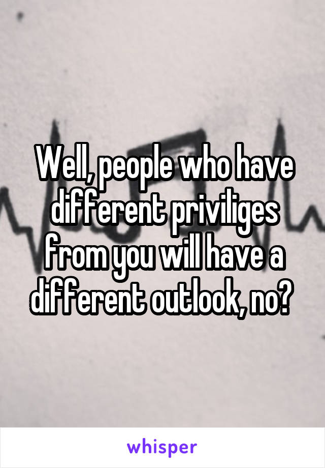 Well, people who have different priviliges from you will have a different outlook, no? 