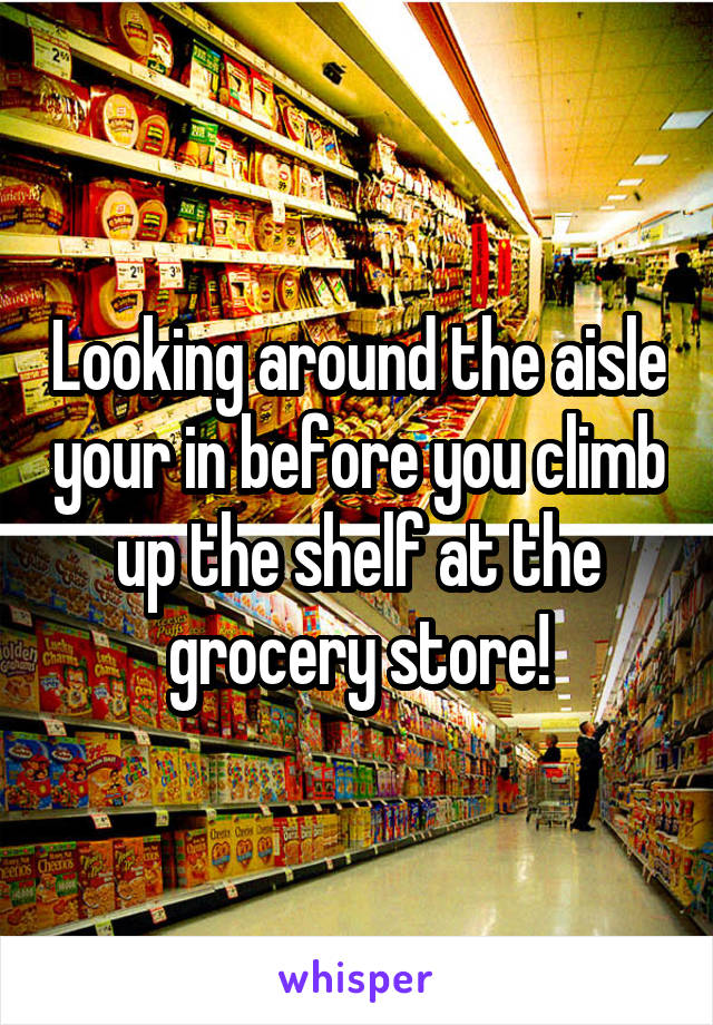 Looking around the aisle your in before you climb up the shelf at the grocery store!