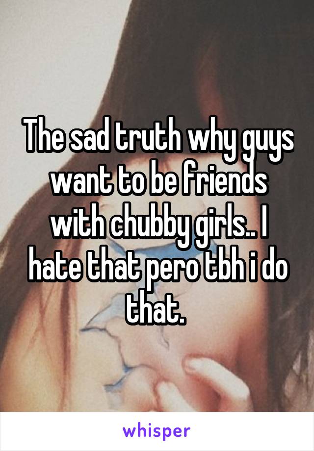 The sad truth why guys want to be friends with chubby girls.. I hate that pero tbh i do that. 