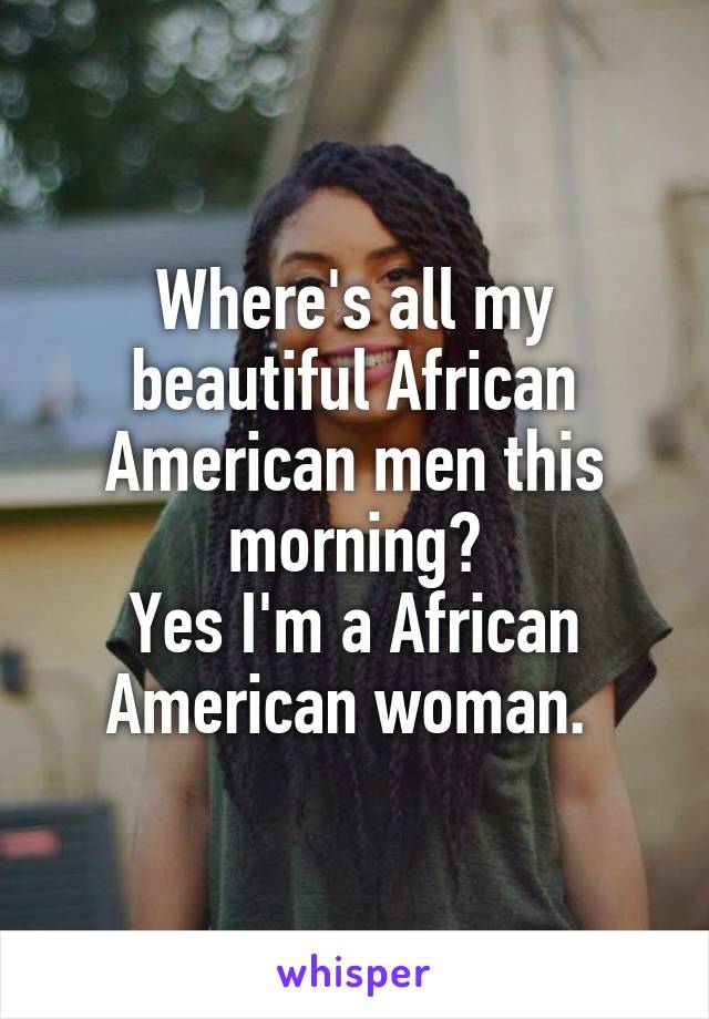 Where's all my beautiful African American men this morning?
Yes I'm a African American woman. 