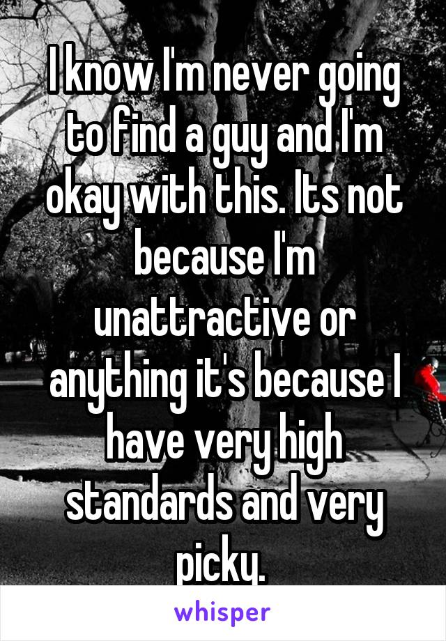 I know I'm never going to find a guy and I'm okay with this. Its not because I'm unattractive or anything it's because I have very high standards and very picky. 