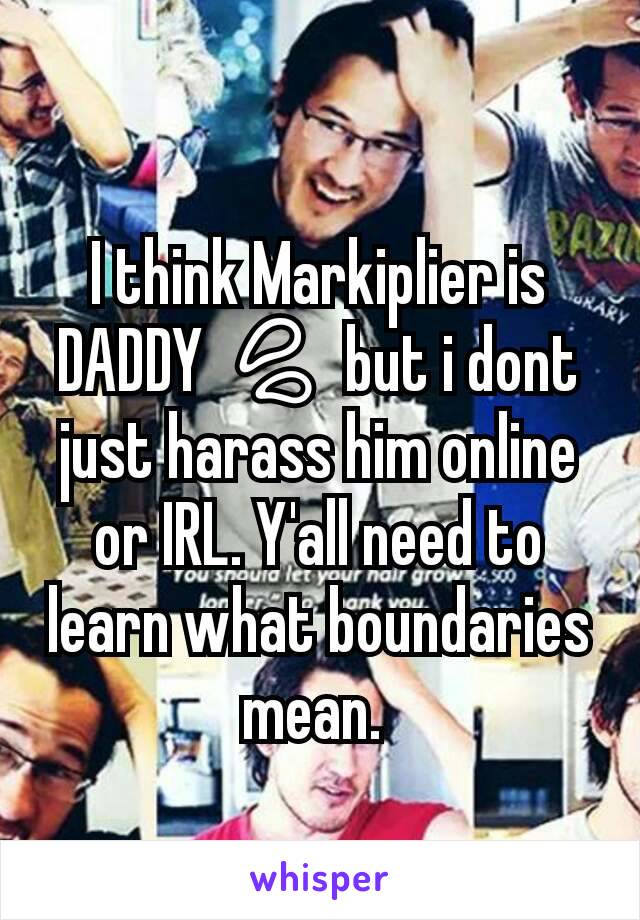 I think Markiplier is DADDY 💦 but i dont just harass him online or IRL. Y'all need to learn what boundaries mean. 