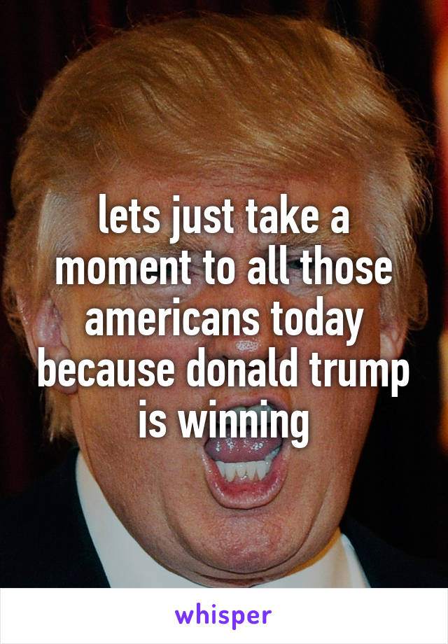 lets just take a moment to all those americans today because donald trump is winning