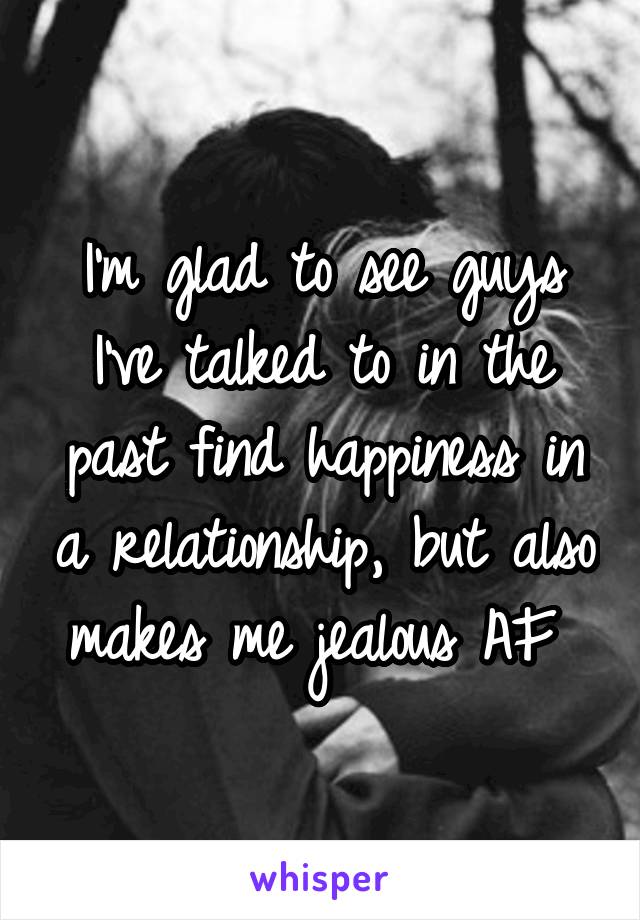 I'm glad to see guys I've talked to in the past find happiness in a relationship, but also makes me jealous AF 
