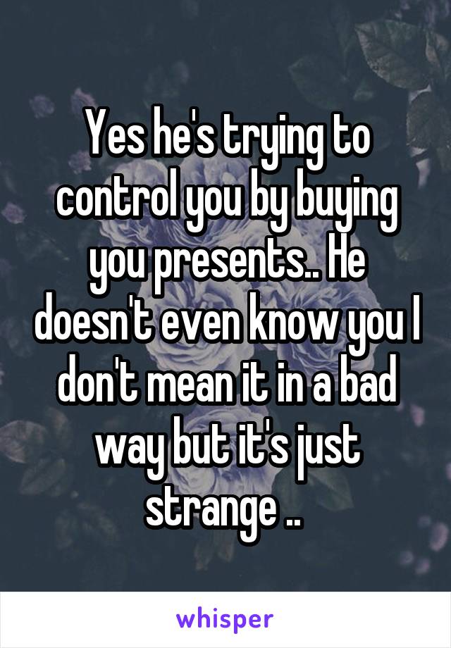 Yes he's trying to control you by buying you presents.. He doesn't even know you I don't mean it in a bad way but it's just strange .. 