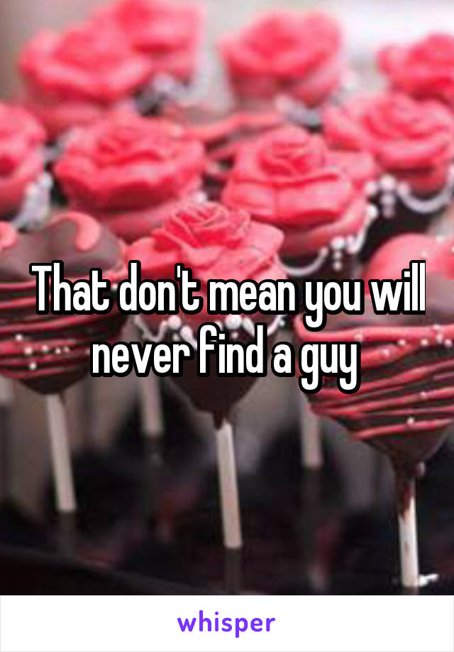 That don't mean you will never find a guy 