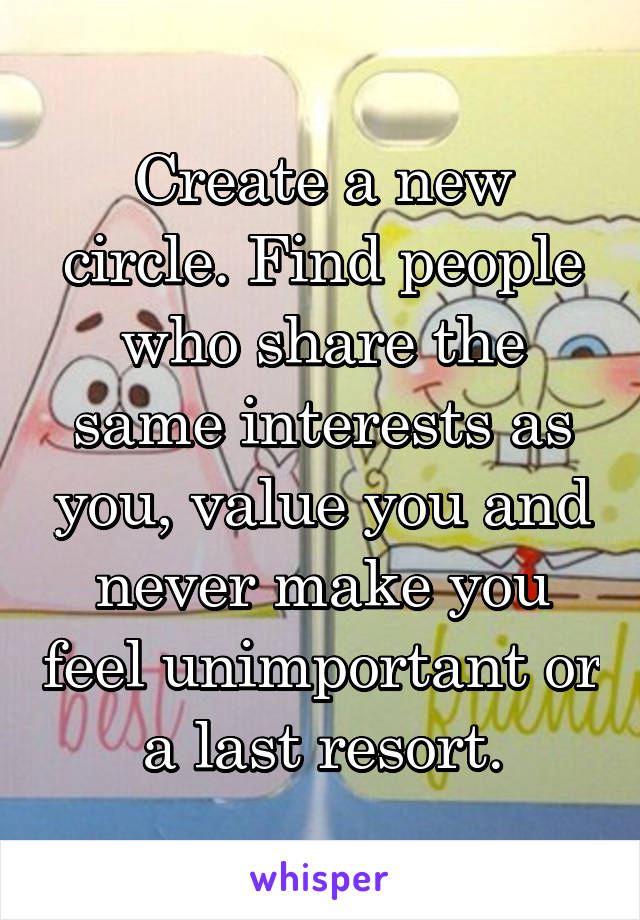 Create a new circle. Find people who share the same interests as you, value you and never make you feel unimportant or a last resort.