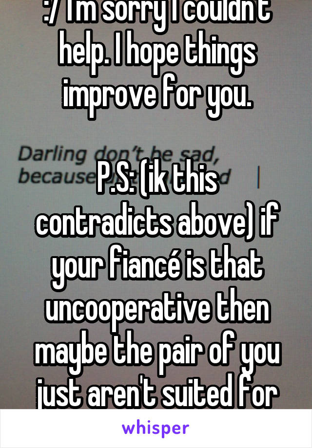 :/ I'm sorry I couldn't help. I hope things improve for you.

P.S: (ik this contradicts above) if your fiancé is that uncooperative then maybe the pair of you just aren't suited for each other???