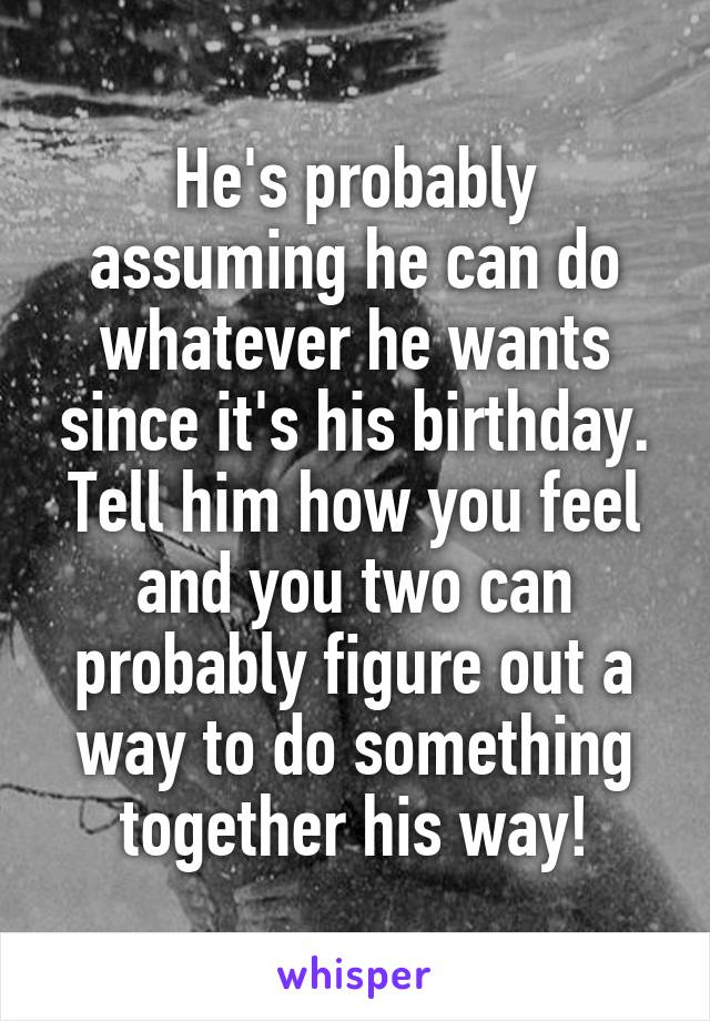 He's probably assuming he can do whatever he wants since it's his birthday. Tell him how you feel and you two can probably figure out a way to do something together his way!