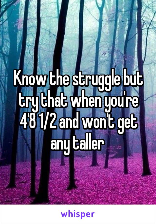Know the struggle but try that when you're 4'8 1/2 and won't get any taller 