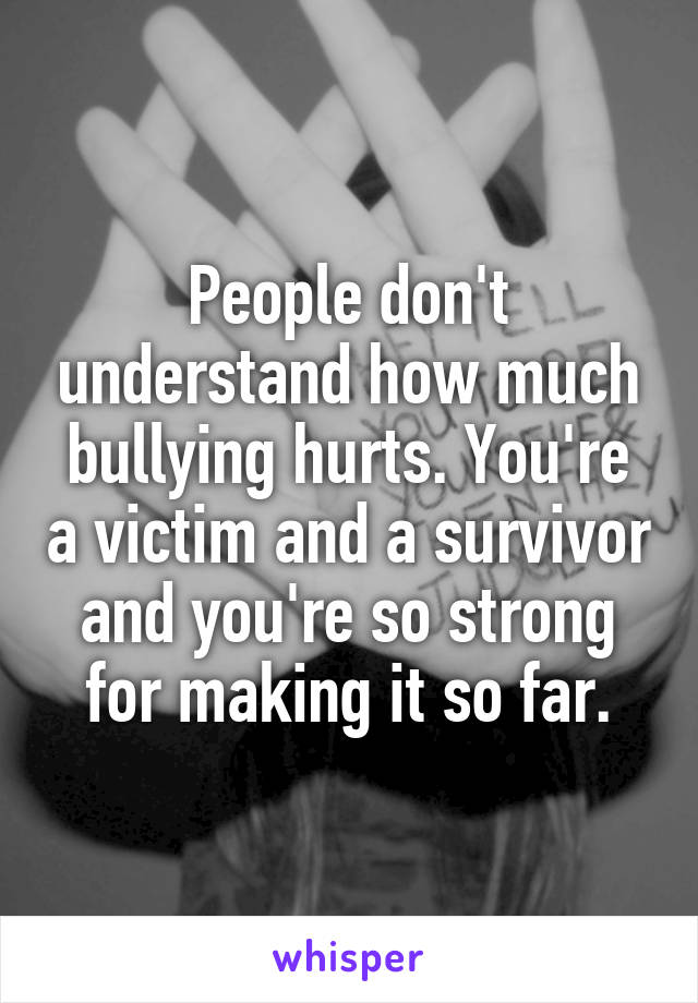 People don't understand how much bullying hurts. You're a victim and a survivor and you're so strong for making it so far.