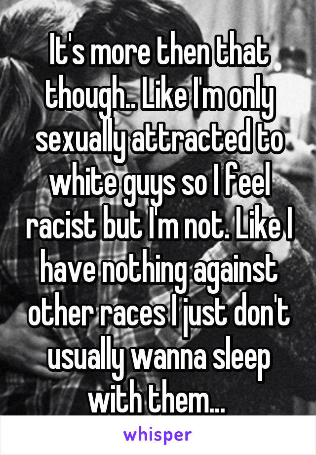 It's more then that though.. Like I'm only sexually attracted to white guys so I feel racist but I'm not. Like I have nothing against other races I just don't usually wanna sleep with them... 