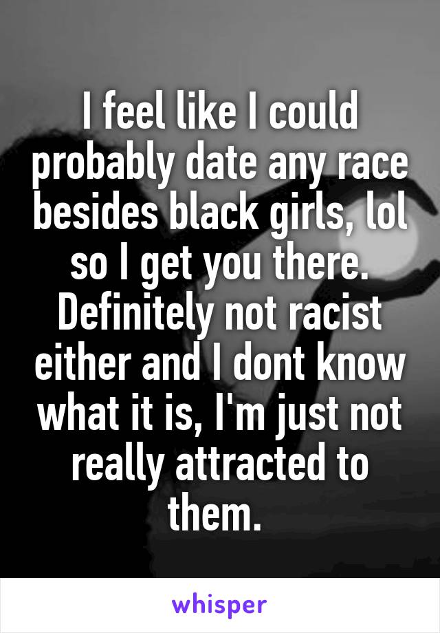 I feel like I could probably date any race besides black girls, lol so I get you there. Definitely not racist either and I dont know what it is, I'm just not really attracted to them. 