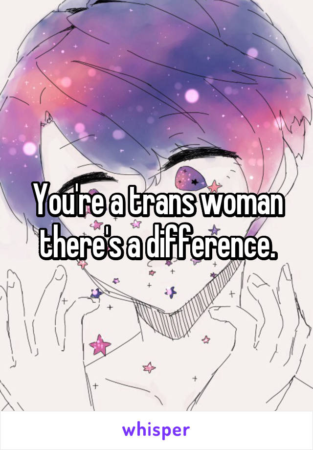 You're a trans woman there's a difference.