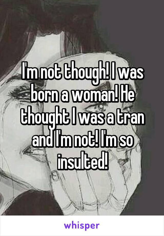 I'm not though! I was born a woman! He thought I was a tran and I'm not! I'm so insulted!