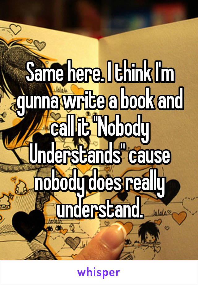 Same here. I think I'm gunna write a book and call it "Nobody Understands" cause nobody does really understand.