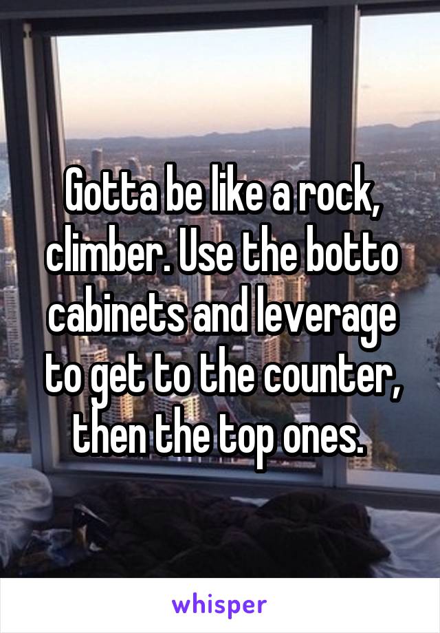Gotta be like a rock, climber. Use the botto cabinets and leverage to get to the counter, then the top ones. 