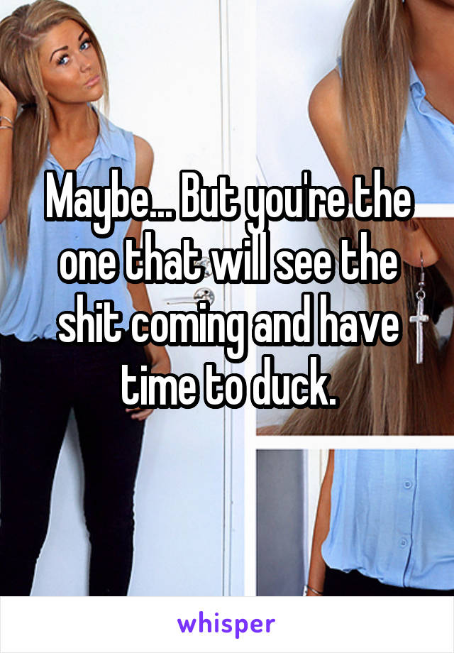 Maybe... But you're the one that will see the shit coming and have time to duck.
