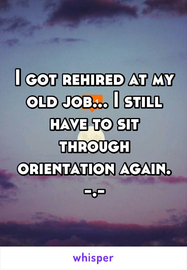 I got rehired at my old job... I still have to sit through orientation again. -.-