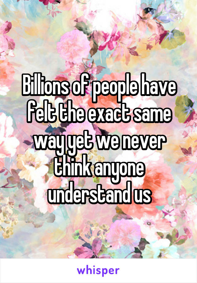 Billions of people have felt the exact same way yet we never think anyone understand us