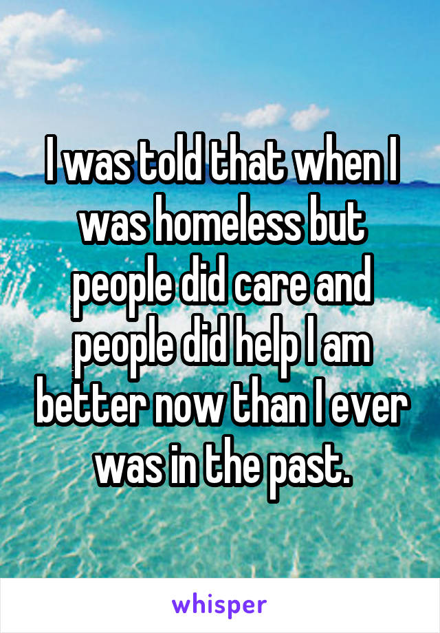I was told that when I was homeless but people did care and people did help l am better now than I ever was in the past.