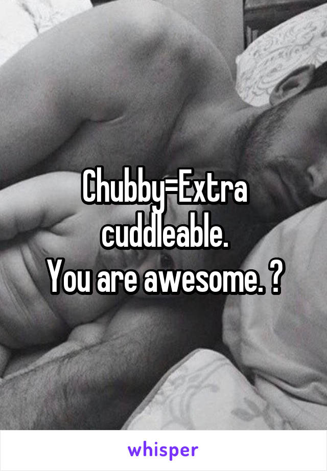Chubby=Extra cuddleable.
You are awesome. 😎