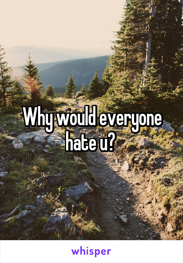 Why would everyone hate u? 