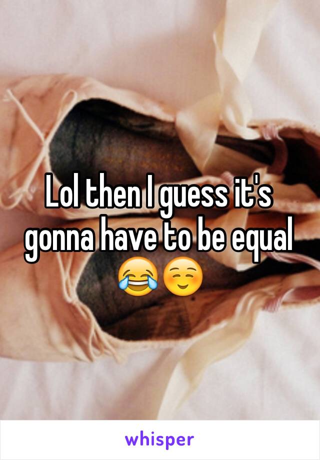 Lol then I guess it's gonna have to be equal 😂☺️