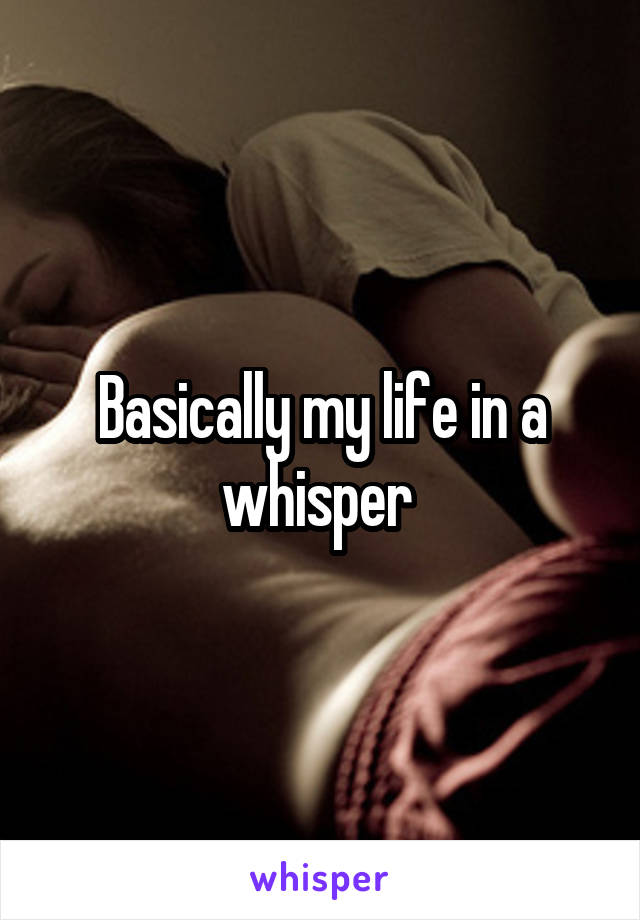 Basically my life in a whisper 