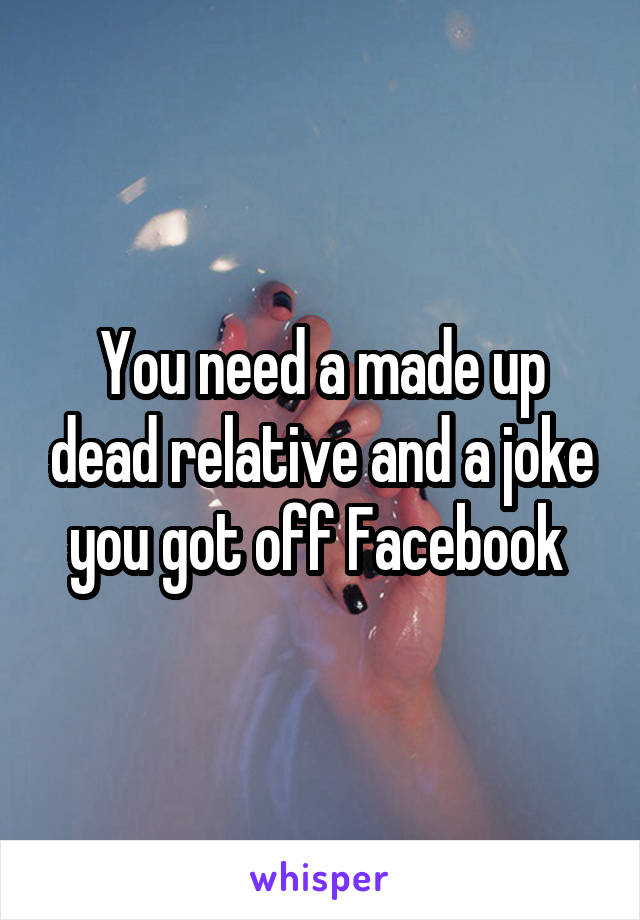 You need a made up dead relative and a joke you got off Facebook 