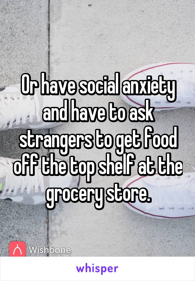 Or have social anxiety and have to ask strangers to get food off the top shelf at the grocery store.