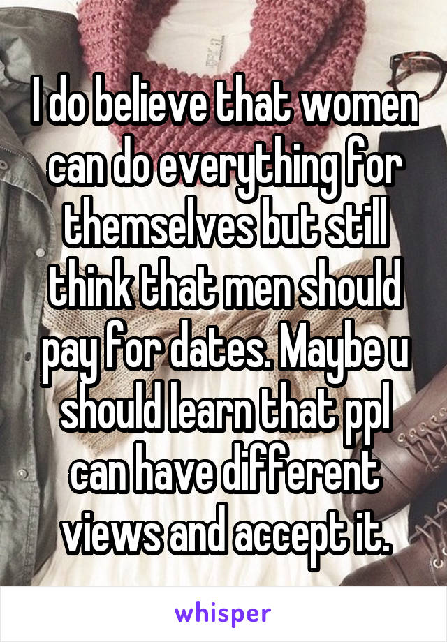 I do believe that women can do everything for themselves but still think that men should pay for dates. Maybe u should learn that ppl can have different views and accept it.