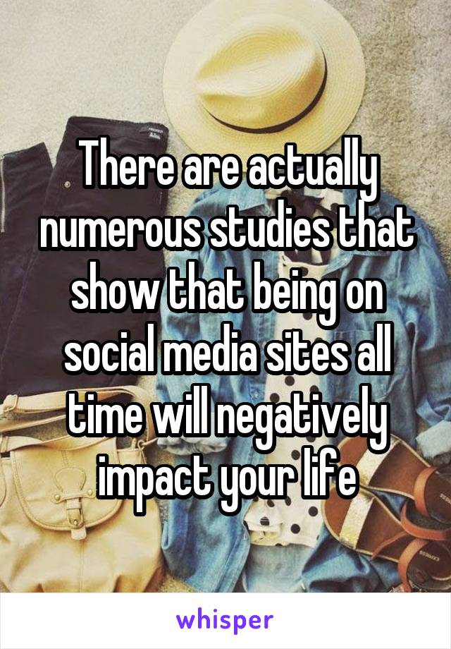 There are actually numerous studies that show that being on social media sites all time will negatively impact your life