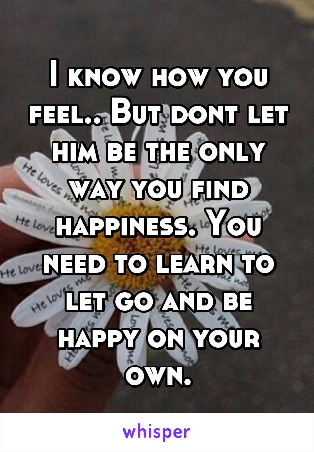 I know how you feel.. But dont let him be the only way you find happiness. You need to learn to let go and be happy on your own.