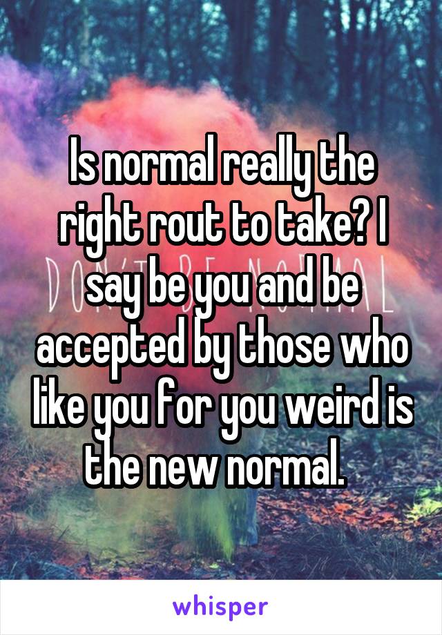 Is normal really the right rout to take? I say be you and be accepted by those who like you for you weird is the new normal.  