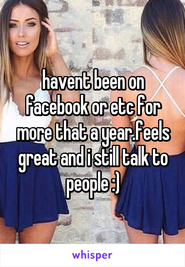 havent been on facebook or etc for more that a year.feels great and i still talk to people :)