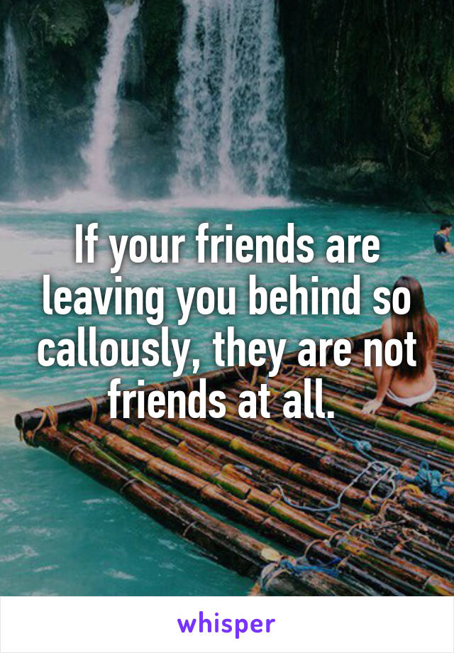 If your friends are leaving you behind so callously, they are not friends at all. 