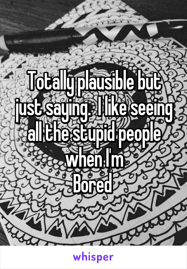 Totally plausible but just saying.  I like seeing all the stupid people when I'm
Bored 